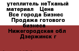 утеплитель неТканый материал › Цена ­ 100 - Все города Бизнес » Продажа готового бизнеса   . Нижегородская обл.,Дзержинск г.